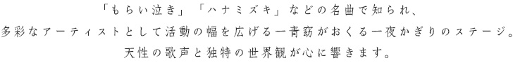 「もらい泣き」「ハナミズキ」などの名曲で知られ、多彩なアーティストとして活動の幅を広げる一青窈がおくる一夜かぎりのステージ。天性の歌声と独特の世界観が心に響きます。