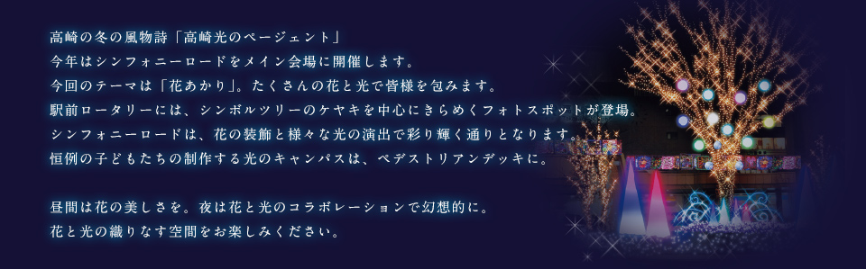 高崎の冬の風物詩「高崎光のページェント」
今年はシンフォニーロードをメイン会場に開催します。
今回のテーマは「花あかり」。たくさんの花と光で皆様を包みます。
駅前ロータリーには、シンボルツリーのケヤキを中心にきらめくフォトスポットが登場。
シンフォニーロードは、花の装飾と様々な光の演出で彩り輝く通りとなります。
恒例の子どもたちの制作する光のキャンパスは、ペデストリアンデッキに。

昼間は花の美しさを。夜は花と光のコラボレーションで幻想的に。
花と光の織りなす空間をお楽しみください。