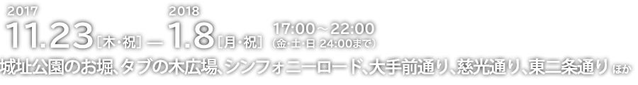 2017.11.23[木・祝] － 2018.1.8[月・祝] 点灯時間 17：00 ～ 22：00 城址公園のお堀、タブの木広場、シンフォニーロード、大手前通り、慈光通り、東2条通り ほか